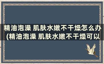 精油泡澡 肌肤水嫩不干燥怎么办(精油泡澡 肌肤水嫩不干燥可以吗)